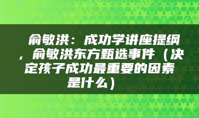 俞敏洪:成功学讲座提纲,俞敏洪东方甄选事件(决定孩子成功最重要的因素是什么)