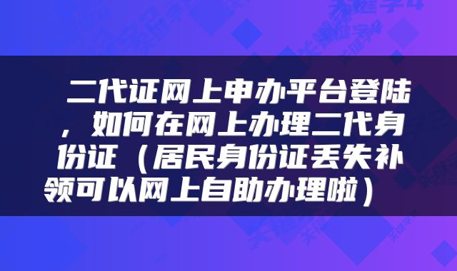 二代证网上申办平台登陆,如何在网上办理二代身份证(居民身份证丢失补领可以网上自助办理啦)