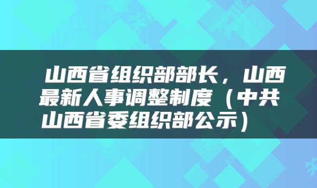  山西省组织部部长，山西最新人事调整制度（中共山西省委组织部公示） 