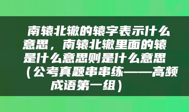 南辕北辙的辕字表示什么意思,南辕北辙里面的辕是什么意思则是什么意思(公考真题串串练——高频成语第一组)