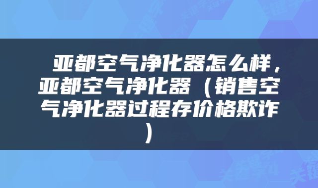 亚都空气净化器怎么样,亚都空气净化器(销售空气净化器过程存价格欺诈)