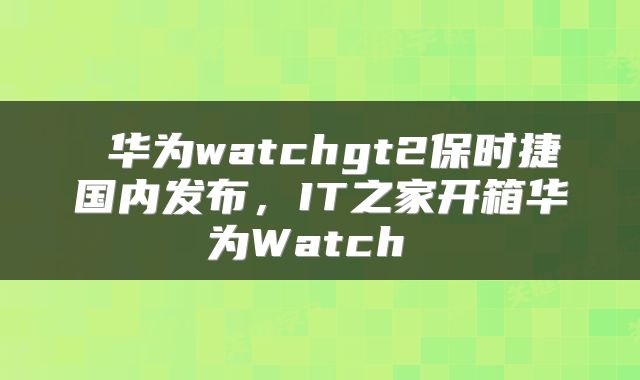 华为watchgt2保时捷国内发布,IT之家开箱华为Watch