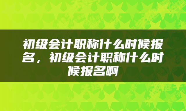 初级会计职称什么时候报名,初级会计职称什么时候报名啊
