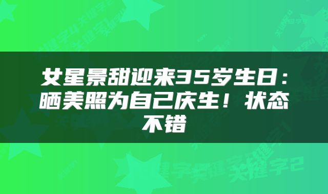 女星景甜迎来35岁生日：晒美照为自己庆生！状态不错