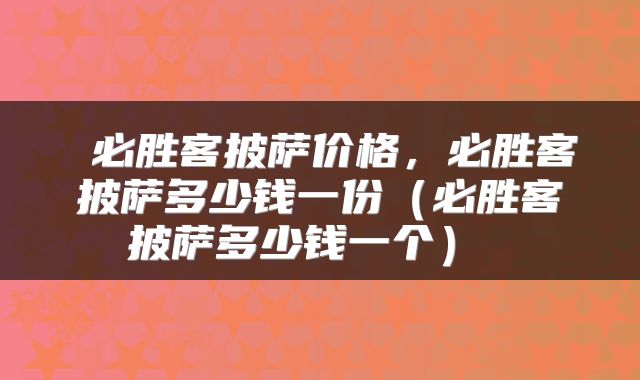  必胜客披萨价格，必胜客披萨多少钱一份（必胜客披萨多少钱一个） 