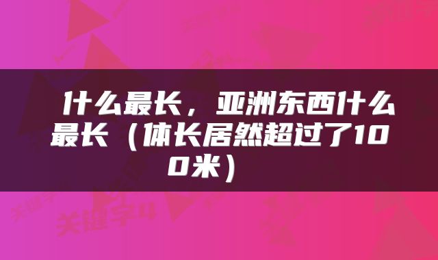什么最长,亚洲东西什么最长(体长居然超过了100米)
