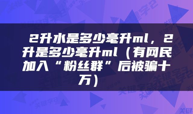 2升水是多少毫升ml,2升是多少毫升ml(有网民加入“粉丝群”后被骗十万)