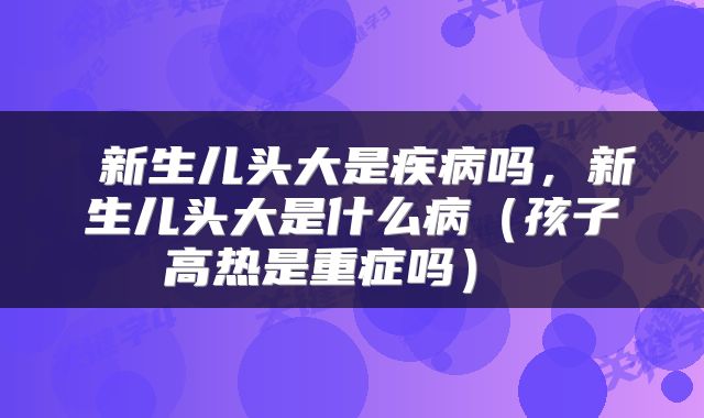 新生儿头大是疾病吗,新生儿头大是什么病(孩子高热是重症吗)