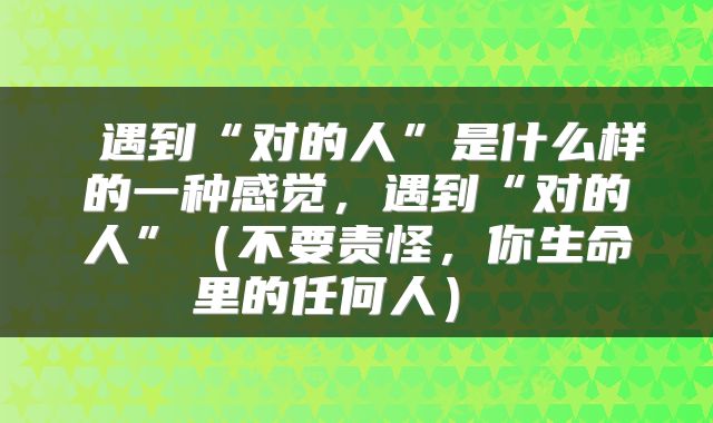  遇到“对的人”是什么样的一种感觉，遇到“对的人”（不要责怪，你生命里的任何人） 