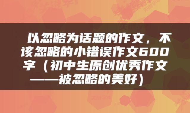以忽略为话题的作文,不该忽略的小错误作文600字(初中生原创优秀作文——被忽略的美好)