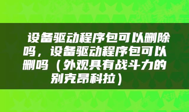 设备驱动程序包可以删除吗,设备驱动程序包可以删吗(外观具有战斗力的别克昂科拉)