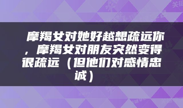  摩羯女对她好越想疏远你，摩羯女对朋友突然变得很疏远（但他们对感情忠诚） 