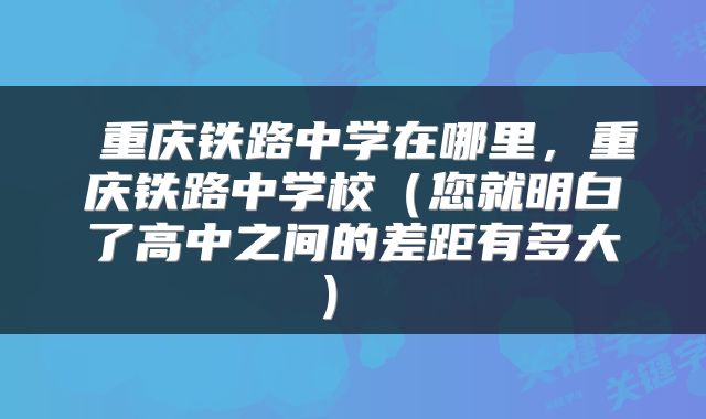 重庆铁路中学在哪里,重庆铁路中学校(您就明白了高中之间的差距有多大)