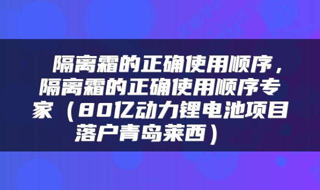  隔离霜的正确使用顺序，隔离霜的正确使用顺序专家（80亿动力锂电池项目落户青岛莱西） 