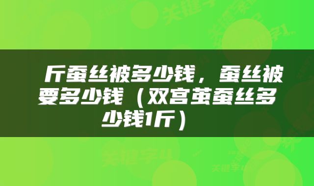 斤蚕丝被多少钱,蚕丝被要多少钱(双宫茧蚕丝多少钱1斤)