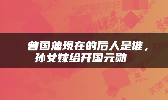 曾国藩现在的后人是谁,孙女嫁给开国元勋
