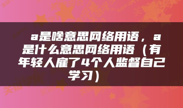  a是啥意思网络用语，a是什么意思网络用语（有年轻人雇了4个人监督自己学习） 