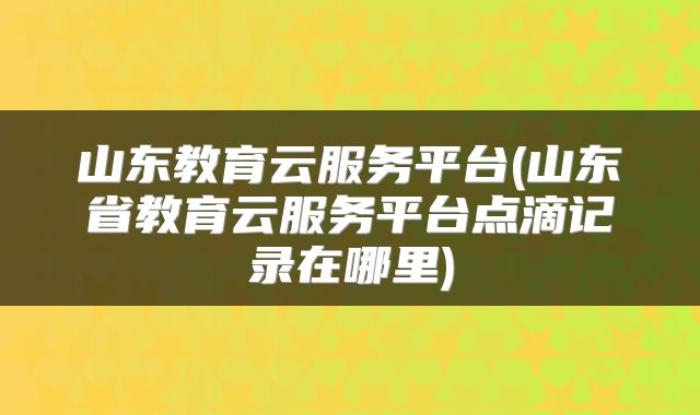 山东教育云服务平台(山东省教育云服务平台点滴记录在哪里)