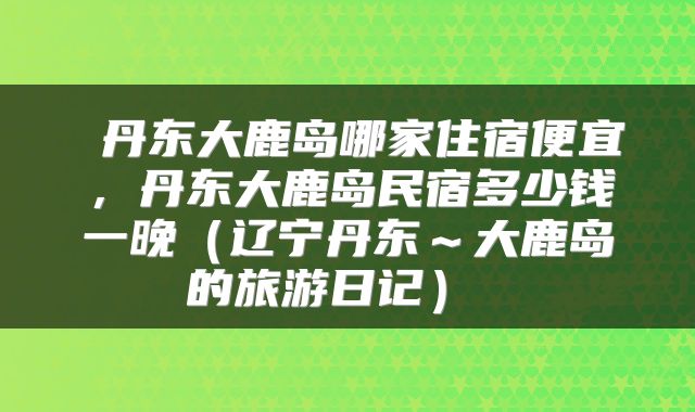 丹东大鹿岛哪家住宿便宜,丹东大鹿岛民宿多少钱一晚(辽宁丹东~大鹿岛的旅游日记)