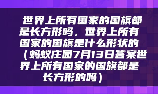  世界上所有国家的国旗都是长方形吗，世界上所有国家的国旗是什么形状的（蚂蚁庄园7月13日答案世界上所有国家的国旗都是长方形的吗） 
