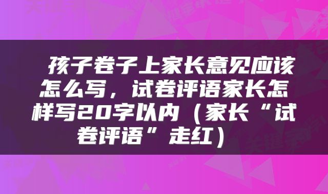 孩子卷子上家长意见应该怎么写,试卷评语家长怎样写20字以内(家长“试卷评语”走红)