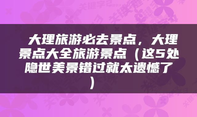 大理旅游必去景点,大理景点大全旅游景点(这5处隐世美景错过就太遗憾了)