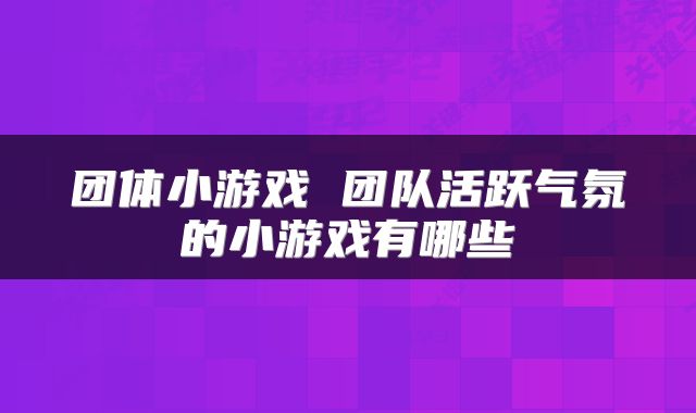 团体小游戏 团队活跃气氛的小游戏有哪些