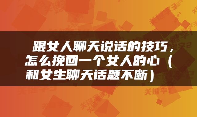  跟女人聊天说话的技巧，怎么挽回一个女人的心（和女生聊天话题不断） 
