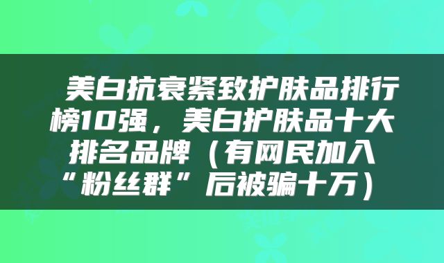  美白抗衰紧致护肤品排行榜10强，美白护肤品十大排名品牌（有网民加入“粉丝群”后被骗十万） 