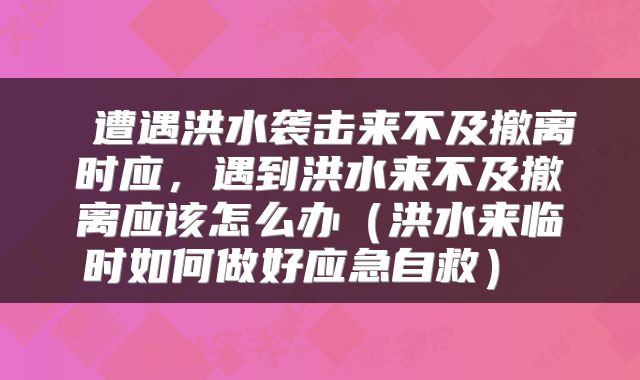  遭遇洪水袭击来不及撤离时应，遇到洪水来不及撤离应该怎么办（洪水来临时如何做好应急自救） 