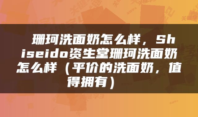 珊珂洗面奶怎么样,Shiseido资生堂珊珂洗面奶怎么样(平价的洗面奶,值得拥有)