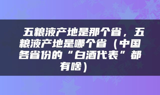  五粮液产地是那个省，五粮液产地是哪个省（中国各省份的“白酒代表”都有啥） 