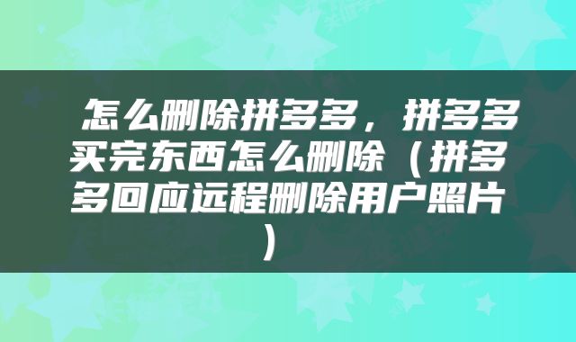 怎么删除拼多多,拼多多买完东西怎么删除(拼多多回应远程删除用户照片)