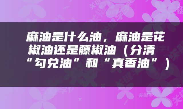 麻油是什么油,麻油是花椒油还是藤椒油(分清“勾兑油”和“真香油”)
