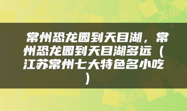 常州恐龙园到天目湖,常州恐龙园到天目湖多远(江苏常州七大特色名小吃)