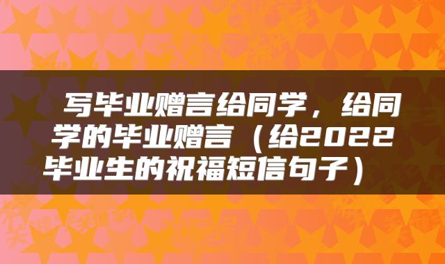  写毕业赠言给同学，给同学的毕业赠言（给2022毕业生的祝福短信句子） 