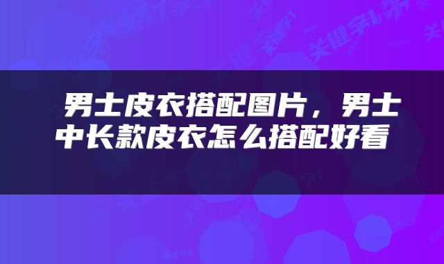 男士皮衣搭配图片,男士中长款皮衣怎么搭配好看