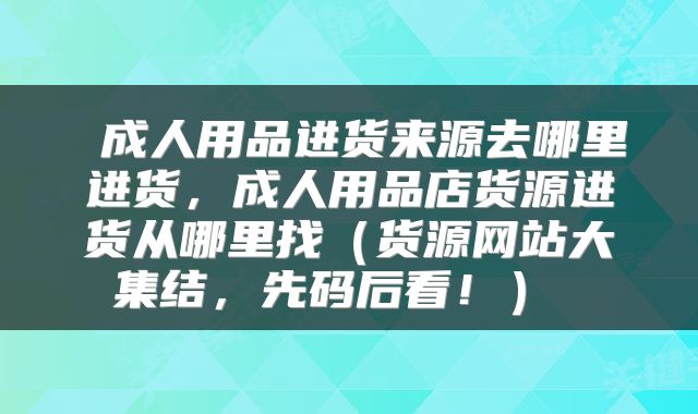  成人用品进货来源去哪里进货，成人用品店货源进货从哪里找（货源网站大集结，先码后看！） 
