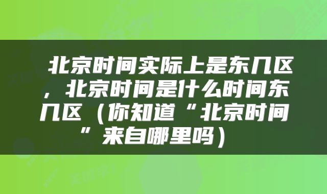  北京时间实际上是东几区，北京时间是什么时间东几区（你知道“北京时间”来自哪里吗） 
