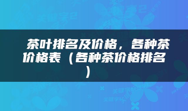 茶叶排名及价格,各种茶价格表(各种茶价格排名)