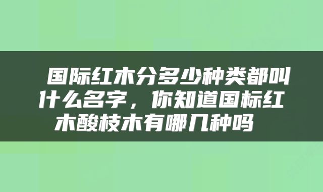 国际红木分多少种类都叫什么名字,你知道国标红木酸枝木有哪几种吗