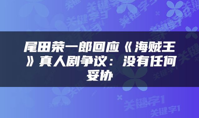 尾田荣一郎回应《海贼王》真人剧争议:没有任何妥协