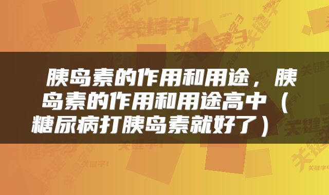 胰岛素的作用和用途,胰岛素的作用和用途高中(糖尿病打胰岛素就好了)