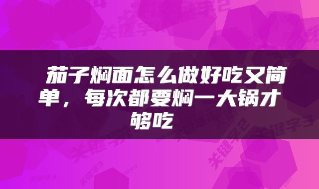 茄子焖面怎么做好吃又简单,每次都要焖一大锅才够吃