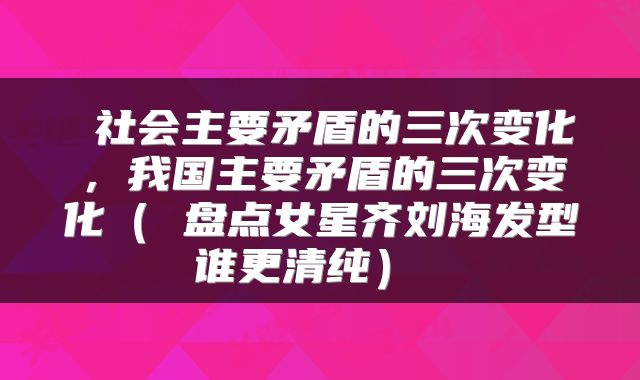 社会主要矛盾的三次变化,我国主要矛盾的三次变化( 盘点女星齐刘海发型谁更清纯)