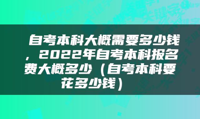 自考本科大概需要多少钱,2022年自考本科报名费大概多少(自考本科要花多少钱)