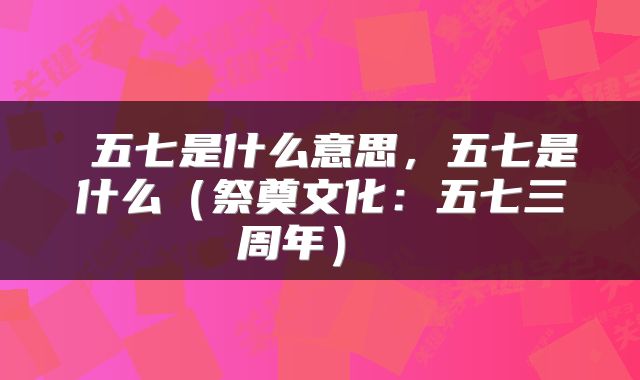  五七是什么意思，五七是什么（祭奠文化：五七三周年） 