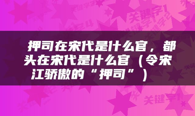  押司在宋代是什么官，都头在宋代是什么官（令宋江骄傲的“押司”） 
