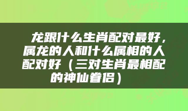 龙跟什么生肖配对最好,属龙的人和什么属相的人配对好(三对生肖最相配的神仙眷侣)