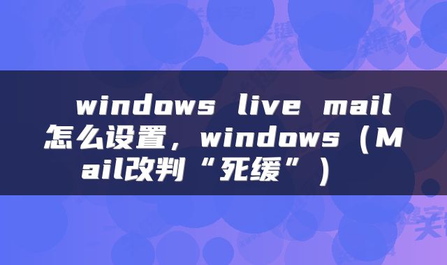 windows live mail怎么设置,windows(Mail改判“死缓”)
